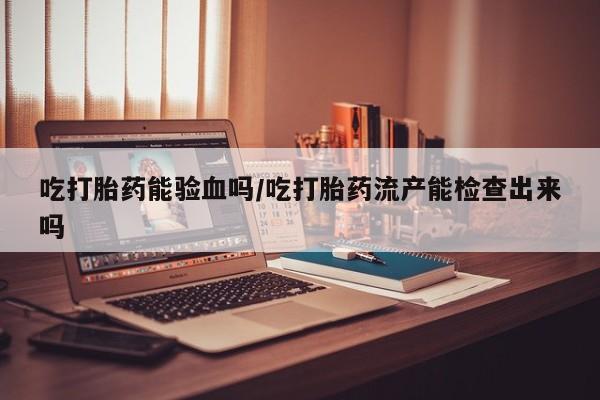 流产药在线购买微信吃打胎药能验血吗/吃打胎药流产能检查出来吗